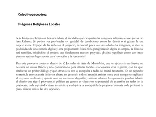 Imágenes Religiosas Locales
Serie Imágenes Religiosas Locales debate el escalafón que ocuparían las imágenes religiosas como piezas de
Arte Urbano. Si pueden ser profanadas en igualdad de condiciones como las demás o si gozan de un
respeto extra. El papel de las redes en el proyecto, es crucial, pues una vez subidas las imágenes, se abre la
posibilidad de una romería digital y otra propiamente física. Si la peregrinación digital es amplia, la física lo
será también, iniciándose el proceso que fundamenta nuestro proyecto. ¿Habrá regrafiteo como con otras
piezas o será un lugar nuevo para la oración y la reverencia?
Para este proyecto concreto dentro de Z Jornadas de Arte de Montalbán, que se ejecutaría en directo, se
necesita un muro blanco y una convocatoria para artistas locales relacionados con el grafiti, con los que
establecer un primer diálogo y que sirvan a su vez de catapulta a redes del mural resultante. En un segundo
sustrato, la convocatoria debe ser abierta en general a todo el mundo, artistas o no, pues aunque se explicará
el proyecto en directo y quizás sean los escritores de grafiti y artistas urbanos los que mejor puedan debatir
el ideario que rige el proyecto, el público en general es clave por su potencial de extensión en redes de la
propuesta; cada espectador tiene su ámbito y cualquiera es susceptible de proponer romería o de profanar la
pieza, siendo válidas las dos opciones.
 