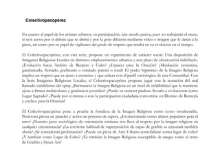 En cuanto al papel de los artistas urbanos, su participación, aún siendo pasiva, pues no trabajarán el muro,
sí será activa por el debate que se abrirá y por la gran difusión mediante vídeo e imagen que le darán a la
pieza, así como por su papel de vigilantes del grado de respeto que tendrá en su evolución en el tiempo.
El Colectivopacopérez, con esta serie, propone un experimento de carácter social. Una disposición de
Imágenes Religiosas Locales en distintos emplazamientos urbanos y con plazo de observación indefinido.
¿Evolución hacia Ámbito de Respeto y Culto? ¿Espacio para la Oración? ¿Mutilación cromática,
garabateado, firmado, grafiteado o rotulado parcial o total? El poder hipnótico de la Imagen Religiosa
implica un respeto que es ajeno a creencias y que enlaza con el perfil sociológico de una Comunidad. Con
la Serie Imágenes Religiosas Locales, el Colectivopacopérez propone jugar con la tentación del mal
llamado vandalismo del spray. ¿Permanece la Imagen Religiosa en un nivel de infalibilidad que la mantiene
ajena a firmas multicolores y garabateos juveniles? ¿Puede su carácter piadoso llevarla a evolucionar como
Lugar Sagrado? ¿Puede por sí misma o con la participación ciudadana convertirse en Destino de Romería
y enclave para la Oración?
El Colectivopacopérez pone a prueba la fortaleza de la Imagen Religiosa como icono invulnerable.
Posiciona piezas en paredes y activa un proceso de espera. ¿Evolucionarán como altares populares para el
rezo? ¿Nuestro poso sociológico de orientación cristiana nos lleva al respeto por la imagen religiosa en
cualquier circunstancia? ¿La corriente habitual de superposición de capas de grafitis se ejecutará también
ahora? ¿Se considerará profanación? ¿Puede un pieza de Arte Urbano consolidarse como lugar de culto?
¿Y también como Lugar de Culto? ¿Es también la Imagen Religiosa susceptible de ataque como el resto
de Grafitis y Street Art?
 