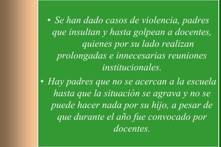 • Se han dado casos de violencia, padres
   que insultan y hasta golpean a docentes,
           quienes por su lado realizan
     prolongadas e innecesarias reuniones
                institucionales.
• Hay padres que no se acercan a la escuela
    hasta que la situación se agrava y no se
   puede hacer nada por su hijo, a pesar de
     que durante el año fue convocado por
                    docentes.
 