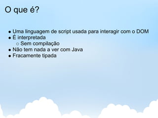 O que é?

 Uma linguagem de script usada para interagir com o DOM
 É interpretada
     Sem compilação
 Não tem nada a ver com Java
 Fracamente tipada
 