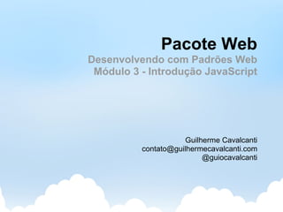 Pacote Web
Desenvolvendo com Padrões Web
 Módulo 3 - Introdução JavaScript




                     Guilherme Cavalcanti
          contato@guilhermecavalcanti.com
                          @guiocavalcanti
 