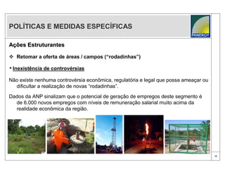 POLÍTICAS E MEDIDAS ESPECÍFICAS

Ações Estruturantes

 Retomar a oferta de áreas / campos (“rodadinhas”)

• Inexistência de controvérsias
Não existe nenhuma controvérsia econômica, regulatória e legal que possa ameaçar ou
  dificultar a realização de novas “rodadinhas”.

Dados da ANP sinalizam que o potencial de geração de empregos deste segmento é
  de 6.000 novos empregos com níveis de remuneração salarial muito acima da
  realidade econômica da região.




                                                                                      10
 