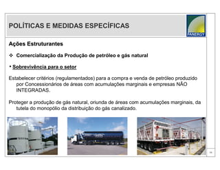 POLÍTICAS E MEDIDAS ESPECÍFICAS

Ações Estruturantes

 Comercialização da Produção de petróleo e gás natural

• Sobrevivência para o setor
Estabelecer critérios (regulamentados) para a compra e venda de petróleo produzido
   por Concessionários de áreas com acumulações marginais e empresas NÃO
   INTEGRADAS.

Proteger a produção de gás natural, oriunda de áreas com acumulações marginais, da
   tutela do monopólio da distribuição do gás canalizado.




                                                                                     11
 