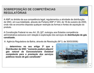 SOBREPOSIÇÃO DE COMPETÊNCIAS
REGULATÓRIAS

A ANP no âmbito da sua competência legal, regulamentou a atividade de distribuição
de GNC, em sua totalidade, através da Portaria ANP nº 243, de 18 de outubro de 2000,
onde não se encontra disposta qualquer restrição às formas e fontes de aquisição do
produto.

A Constituição Federal no seu Art. 25, §2º, outorgou aos Estados competência
administrativa exclusiva com relação à exploração dos serviços de distribuição de gás
canalizado.
A Agência Reguladora da Bahia, através de Resolução (Nº 3, de 30/03/2006)

  ... determinou no seu artigo 3º que o
  Distribuidor de GNC “somente poderá adquirir
  gás natural da Concessionária Estadual
  competente para a prestação dos serviços
  públicos locais de gás canalizado”


                                                                                        12
 