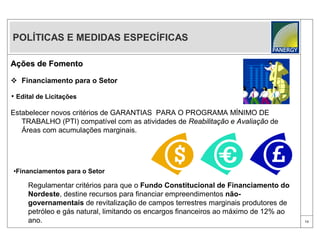 POLÍTICAS E MEDIDAS ESPECÍFICAS

Ações de Fomento

 Financiamento para o Setor

• Edital de Licitações

Estabelecer novos critérios de GARANTIAS PARA O PROGRAMA MÍNIMO DE
   TRABALHO (PTI) compatível com as atividades de Reabilitação e Avaliação de
   Áreas com acumulações marginais.




•Financiamentos para o Setor

     Regulamentar critérios para que o Fundo Constitucional de Financiamento do
     Nordeste, destine recursos para financiar empreendimentos não-
     governamentais de revitalização de campos terrestres marginais produtores de
     petróleo e gás natural, limitando os encargos financeiros ao máximo de 12% ao
     ano.                                                                            13
 