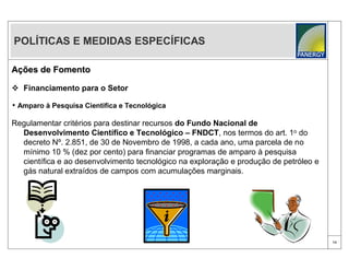 POLÍTICAS E MEDIDAS ESPECÍFICAS

Ações de Fomento

 Financiamento para o Setor

• Amparo à Pesquisa Cientifica e Tecnológica

Regulamentar critérios para destinar recursos do Fundo Nacional de
  Desenvolvimento Científico e Tecnológico – FNDCT, nos termos do art. 1o do
  decreto Nº. 2.851, de 30 de Novembro de 1998, a cada ano, uma parcela de no
  mínimo 10 % (dez por cento) para financiar programas de amparo à pesquisa
  científica e ao desenvolvimento tecnológico na exploração e produção de petróleo e
  gás natural extraídos de campos com acumulações marginais.




                                                                                       14
 