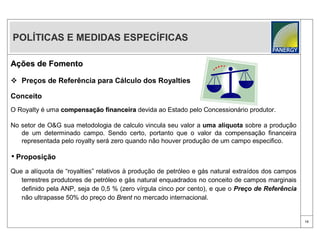 POLÍTICAS E MEDIDAS ESPECÍFICAS

Ações de Fomento

 Preços de Referência para Cálculo dos Royalties

Conceito
O Royalty é uma compensação financeira devida ao Estado pelo Concessionário produtor.
                compensaç

No setor de O&G sua metodologia de calculo vincula seu valor a uma alíquota sobre a produção
   de um determinado campo. Sendo certo, portanto que o valor da compensação financeira
   representada pelo royalty será zero quando não houver produção de um campo especifico.

• Proposição
Que a alíquota de “royalties” relativos à produção de petróleo e gás natural extraídos dos campos
   terrestres produtores de petróleo e gás natural enquadrados no conceito de campos marginais
   definido pela ANP, seja de 0,5 % (zero vírgula cinco por cento), e que o Preço de Referência
   não ultrapasse 50% do preço do Brent no mercado internacional.


                                                                                                    15
 