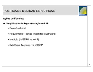 POLÍTICAS E MEDIDAS ESPECÍFICAS

Ações de Fomento

 Simplificação da Regulamentação de E&P

     Conteúdo Local

     Regulamento Técnico Integridade Estrutural

     Medição (IMETRO vs. ANP)

     Relatórios Técnicos, via iSIGEP




                                                   16
 
