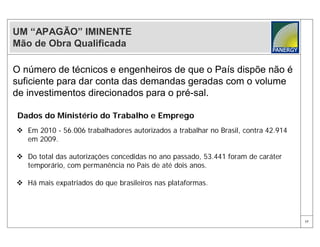 UM “APAGÃO” IMINENTE
Mão de Obra Qualificada

O número de técnicos e engenheiros de que o País dispõe não é
suficiente para dar conta das demandas geradas com o volume
de investimentos direcionados para o pré-sal.

Dados do Ministério do Trabalho e Emprego
 Em 2010 - 56.006 trabalhadores autorizados a trabalhar no Brasil, contra 42.914
  em 2009.

 Do total das autorizações concedidas no ano passado, 53.441 foram de caráter
  temporário, com permanência no País de até dois anos.

 Há mais expatriados do que brasileiros nas plataformas.




                                                                                    17
 