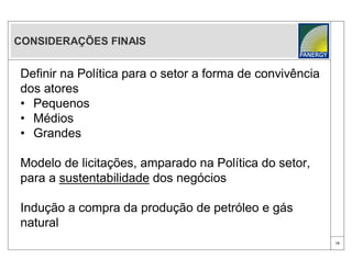CONSIDERAÇÕES FINAIS


Definir na Política para o setor a forma de convivência
dos atores
• Pequenos
• Médios
• Grandes

Modelo de licitações, amparado na Política do setor,
para a sustentabilidade dos negócios

Indução a compra da produção de petróleo e gás
natural
                                                          18
 