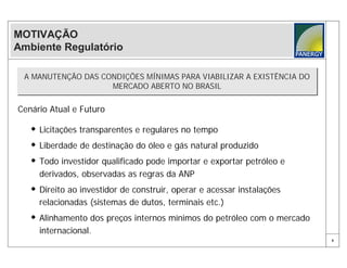 MOTIVAÇÃO
Ambiente Regulatório

 A MANUTENÇÃO DAS CONDIÇÕES MÍNIMAS PARA VIABILIZAR A EXISTÊNCIA DO
 A MANUTENÇÃO DAS CONDIÇÕES MÍNIMAS PARA VIABILIZAR A EXISTÊNCIA DO
                    MERCADO ABERTO NO BRASIL
                    MERCADO ABERTO NO BRASIL

Cenário Atual e Futuro

    Licitações transparentes e regulares no tempo
    Liberdade de destinação do óleo e gás natural produzido
    Todo investidor qualificado pode importar e exportar petróleo e
     derivados, observadas as regras da ANP
    Direito ao investidor de construir, operar e acessar instalações
     relacionadas (sistemas de dutos, terminais etc.)
    Alinhamento dos preços internos mínimos do petróleo com o mercado
     internacional.
                                                                         6
 