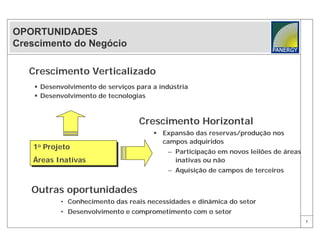 OPORTUNIDADES
Crescimento do Negócio

   Crescimento Verticalizado
     Desenvolvimento de serviços para a indústria
     Desenvolvimento de tecnologias



                                   Crescimento Horizontal
                                        Expansão das reservas/produção nos
                                         campos adquiridos
   1oo Projeto
   1 Projeto                                – Participação em novos leilões de áreas
   Áreas Inativas
   Áreas Inativas                             inativas ou não
                                            – Aquisição de campos de terceiros


   Outras oportunidades
           • Conhecimento das reais necessidades e dinâmica do setor
           • Desenvolvimento e comprometimento com o setor
                                                                                       7
 