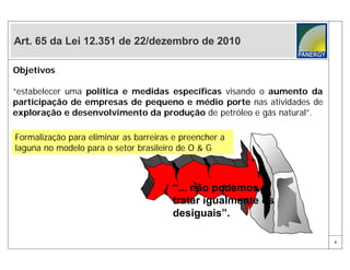Art. 65 da Lei 12.351 de 22/dezembro de 2010

Objetivos

“estabelecer uma política e medidas específicas visando o aumento da
participação de empresas de pequeno e médio porte nas atividades de
exploração e desenvolvimento da produção de petróleo e gás natural”.

Formalização para eliminar as barreiras e preencher a
laguna no modelo para o setor brasileiro de O & G



                                       “... não podemos
                                       tratar igualmente os
                                       desiguais”.

                                                                       8
 