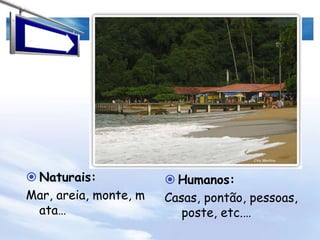 Naturais:Mar, areia, pedras, monte, coqueiros, outrasplantas…Humanos:Neste caso, não há modificações visíveis que o homem tenha feito.