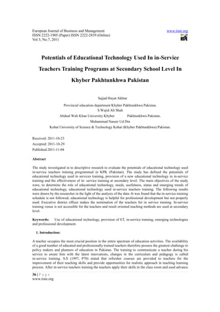 European Journal of Business and Management                                                     www.iiste.org
ISSN 2222-1905 (Paper) ISSN 2222-2839 (Online)
Vol 3, No.7, 2011



      Potentials of Educational Technology Used In in-Service
    Teachers Training Programs at Secondary School Level In
                            Khyber Pakhtunkhwa Pakistan


                                               Sajjad Hayat Akhtar
                      Provincial education department Khyber Pakhtunkhwa Pakistan.
                                             S.Wajid Ali Shah
                   Abdual Wali Khan University Khyber                Pakhtunkhwa Pakistan.
                                         Muhammad Naseer Ud Din
            Kohat University of Science & Technology Kohat (Khyber Pakhtunkhwa) Pakistan.


Received: 2011-10-23
Accepted: 2011-10-29
Published:2011-11-04

Abstract

The study investigated in to descriptive research to evaluate the potentials of educational technology used
in-service teachers training programmed in KPK (Pakistan). The study has defined the potentials of
educational technology used in services training, provision of a new educational technology in in-service
training and the effectiveness of in- service training at secondary level. The main objectives of the study
were, to determine the role of educational technology, needs, usefulness, status and emerging trends of
educational technology, educational technology used in-service teachers training. The following results
were drawn by the researcher in the light of the analysis of the data:-It was found that the in-service training
schedule is not followed; educational technology is helpful for professional development but not properly
used. Executive district officer makes the nomination of the teachers for in service training. In-service
training venue is not accessible for the teachers and result oriented teaching methods are used at secondary
level.

Keywords:      Use of educational technology, provision of ET, in-service training, emerging technologies
and professional development.

  1. Introduction:

A teacher occupies the most crucial position in the entire spectrum of education activities. The availability
of a good number of educated and professionally trained teachers therefore possess the greatest challenge to
policy makers and planners of education in Pakistan. The training to communicate a teacher during his
service to aware him with the latest innovations, changes in the curriculum and pedagogy is called
in-service training. S.S (1997, P70) stated that refresher courses are provided to teachers for the
improvement of their teaching skills and provide opportunities for realistic approach in teaching learning
process. After in-service teachers training the teachers apply their skills in the class room and used advance

36 | P a g e
www.iiste.org
 