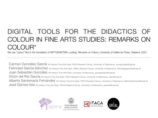 DIGITAL TOOLS FOR THE DIDACTICS OF
COLOUR IN FINE ARTS STUDIES: REMARKS ON
COLOUR*
We use “colour” like in the translation of WITTGENSTEIN, Ludwig, Remarks on Colour, University of California Press, Oakland, 2007.
Carmen González García Art History/ Fine Arts Dept. ITACA Research Group. University of Salamanca. cmngonzalez@usal.es

Felicidad García-Sánchez Art History/ Fine Arts Dept. GRIAL Research Group. University of Salamanca. felicidadgsanchez@usal.es

Juan Sebastián González Art History/ Fine Arts Dept. University of Salamanca. juansebastian@usal.es

Víctor del Río García Art History/ Fine Arts Dept. ITACA Research Group. University of Salamanca. delrio@usal.es

Alberto Santamaría Fernández Art History/ Fine Arts Dept. ITACA Research Group. University of Salamanca. albertosantamaria@usal.es

José Gómez-Isla Art History/ Fine Arts Dept. ITACA Research Group. University of Salamanca. pepeisla@usal.es
 
