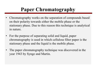 Paper Chromatography
• Chromatography works on the separation of compounds based
on their polarity towards either the mobile phase or the
stationary phase. Due to this reason this technique is analytical
in nature.
• For the purpose of separating solid and liquid, paper
chromatography is used in which cellulose filter paper is the
stationary phase and the liquid is the mobile phase.
• The paper chromatography technique was discovered in the
year 1943 by Synge and Martin.
 