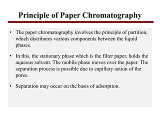 Principle of Paper Chromatography
• The paper chromatography involves the principle of partition,
which distributes various components between the liquid
phases.
• In this, the stationary phase which is the filter paper, holds the
aqueous solvent. The mobile phase moves over the paper. The
separation process is possible due to capillary action of the
pores.
• Separation may occur on the basis of adsorption.
 