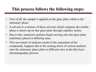 This process follows the following steps:
• First of all, the sample is applied on the glass plate which is the
stationary phase.
• A solvent or a mixture of these solvents which comprise the mobile
phase is drawn up on that glass plate through capillary action.
• Due to this, numerous analytes begin moving onto the glass plate
(stationary phase) at differing rates.
• This movement of analytes results in the separation of the
compounds. happens due to the coming down of various analytes
onto the stationary phase plate at different rates in the thin layer
chromatography process.
 