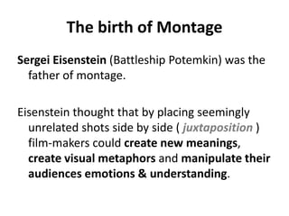 The birth of Montage
Sergei Eisenstein (Battleship Potemkin) was the
  father of montage.

Eisenstein thought that by placing seemingly
  unrelated shots side by side ( juxtaposition )
  film-makers could create new meanings,
  create visual metaphors and manipulate their
  audiences emotions & understanding.
 