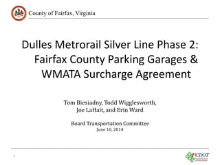 County of Fairfax, Virginia
Dulles Metrorail Silver Line Phase 2:
Fairfax County Parking Garages &
WMATA Surcharge Agreement
1
Tom Biesiadny, Todd Wigglesworth,
Joe LaHait, and Erin Ward
Board Transportation Committee
June 10, 2014
 