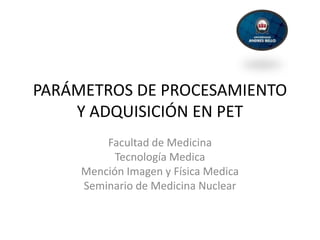 PARÁMETROS DE PROCESAMIENTO
    Y ADQUISICIÓN EN PET
         Facultad de Medicina
           Tecnología Medica
     Mención Imagen y Física Medica
     Seminario de Medicina Nuclear
 