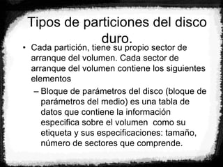 Tipos de particiones del disco
duro.
• Cada partición, tiene su propio sector de
arranque del volumen. Cada sector de
arranque del volumen contiene los siguientes
elementos
– Bloque de parámetros del disco (bloque de
parámetros del medio) es una tabla de
datos que contiene la información
especifica sobre el volumen como su
etiqueta y sus especificaciones: tamaño,
número de sectores que comprende.
 