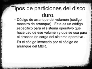 Tipos de particiones del disco
duro.
– Código de arranque del volumen (código
maestro de arranque) . Este es un código
especifico para el sistema operativo que
hace uso de ese volumen y que se usa para
el proceso de carga del sistema operativo .
Es el código invocado por el código de
arranque del MBR.
 