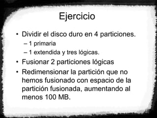 Ejercicio
• Dividir el disco duro en 4 particiones.
– 1 primaria
– 1 extendida y tres lógicas.
• Fusionar 2 particiones lógicas
• Redimensionar la partición que no
hemos fusionado con espacio de la
partición fusionada, aumentando al
menos 100 MB.
 