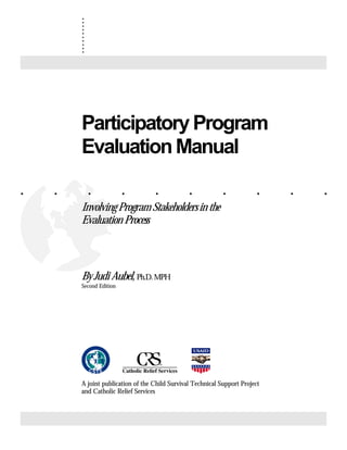 . . . . . . . . . .
.
.
.
.
.
.
.
.
.
.
ParticipatoryProgram
EvaluationManual
InvolvingProgramStakeholdersinthe
Evaluation Process
By Judi Aubel, Ph.D.MPH
Second Edition
A joint publication of the Child Survival Technical Support Project
and Catholic Relief Services
 