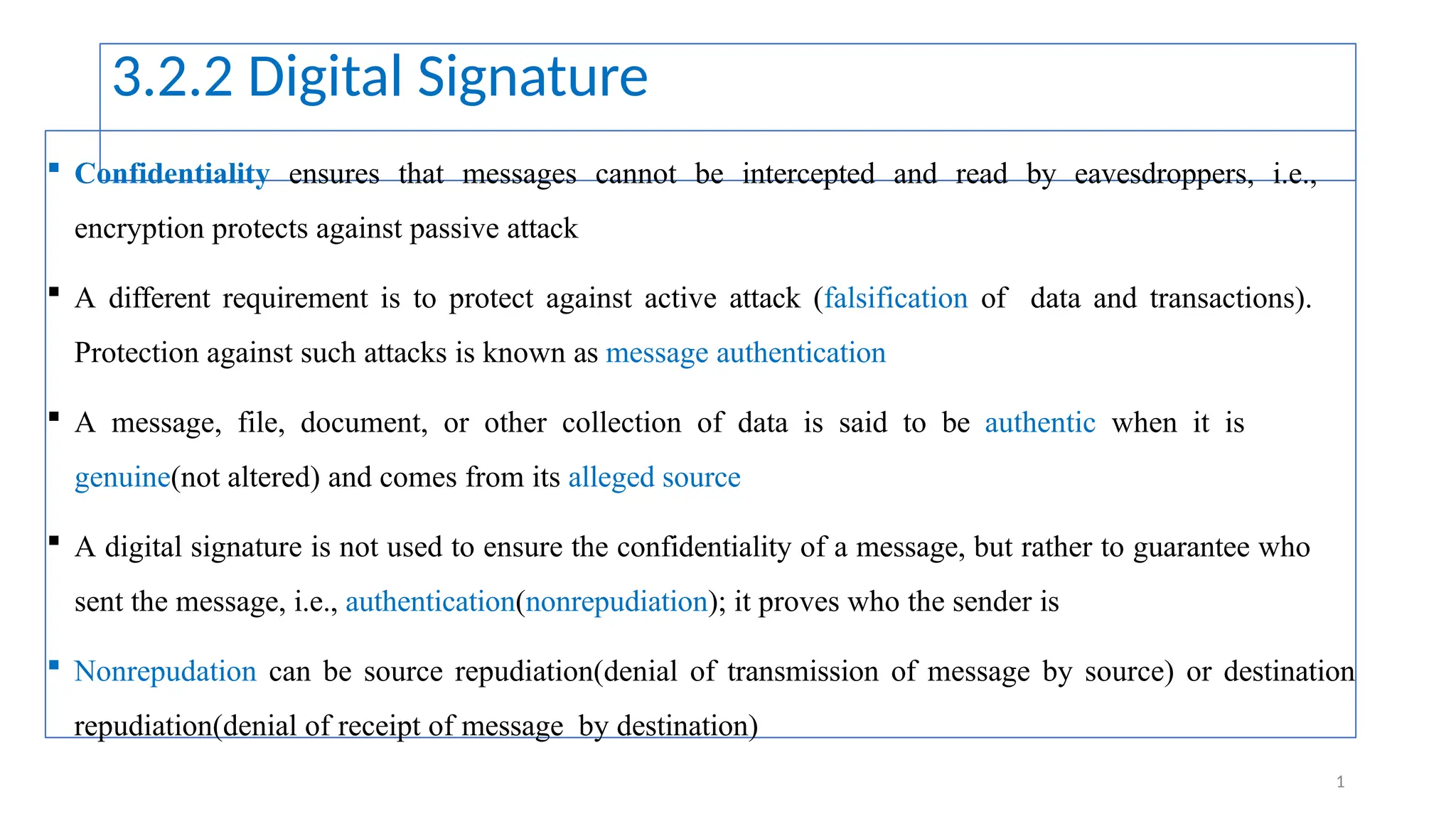 3.2.2 Digital Signature
 Confidentiality ensures that messages cannot be intercepted and read by eavesdroppers, i.e.,
encryption protects against passive attack
 A different requirement is to protect against active attack (falsification of data and transactions).
Protection against such attacks is known as message authentication
 A message, file, document, or other collection of data is said to be authentic when it is
genuine(not altered) and comes from its alleged source
 A digital signature is not used to ensure the confidentiality of a message, but rather to guarantee who
sent the message, i.e., authentication(nonrepudiation); it proves who the sender is
 Nonrepudation can be source repudiation(denial of transmission of message by source) or destination
repudiation(denial of receipt of message by destination)
1
 