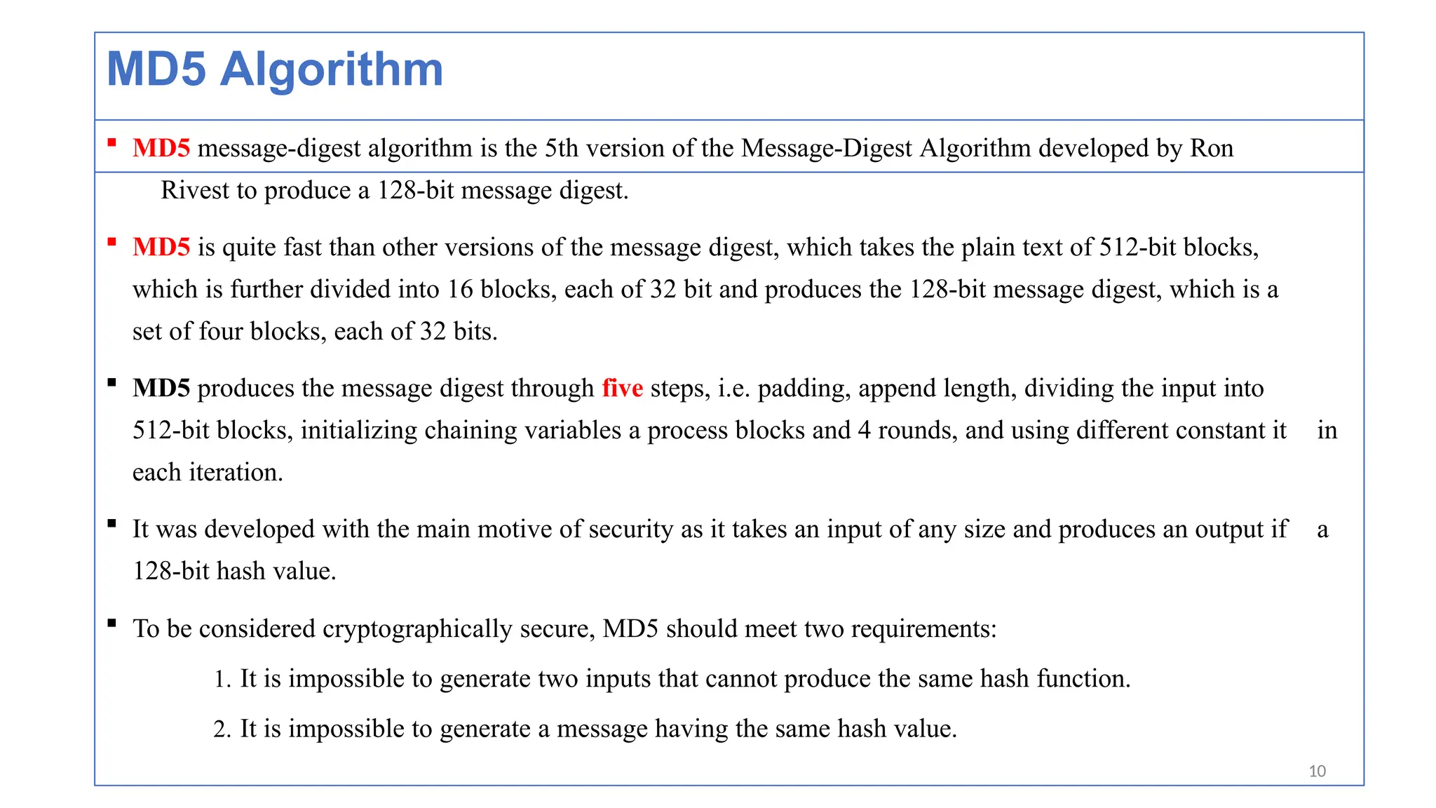 MD5 Algorithm
 MD5 message-digest algorithm is the 5th version of the Message-Digest Algorithm developed by Ron
Rivest to produce a 128-bit message digest.
 MD5 is quite fast than other versions of the message digest, which takes the plain text of 512-bit blocks,
which is further divided into 16 blocks, each of 32 bit and produces the 128-bit message digest, which is a
set of four blocks, each of 32 bits.
 MD5 produces the message digest through five steps, i.e. padding, append length, dividing the input into
512-bit blocks, initializing chaining variables a process blocks and 4 rounds, and using different constant it in
each iteration.
 It was developed with the main motive of security as it takes an input of any size and produces an output if a
128-bit hash value.
 To be considered cryptographically secure, MD5 should meet two requirements:
1. It is impossible to generate two inputs that cannot produce the same hash function.
2. It is impossible to generate a message having the same hash value.
10
 
