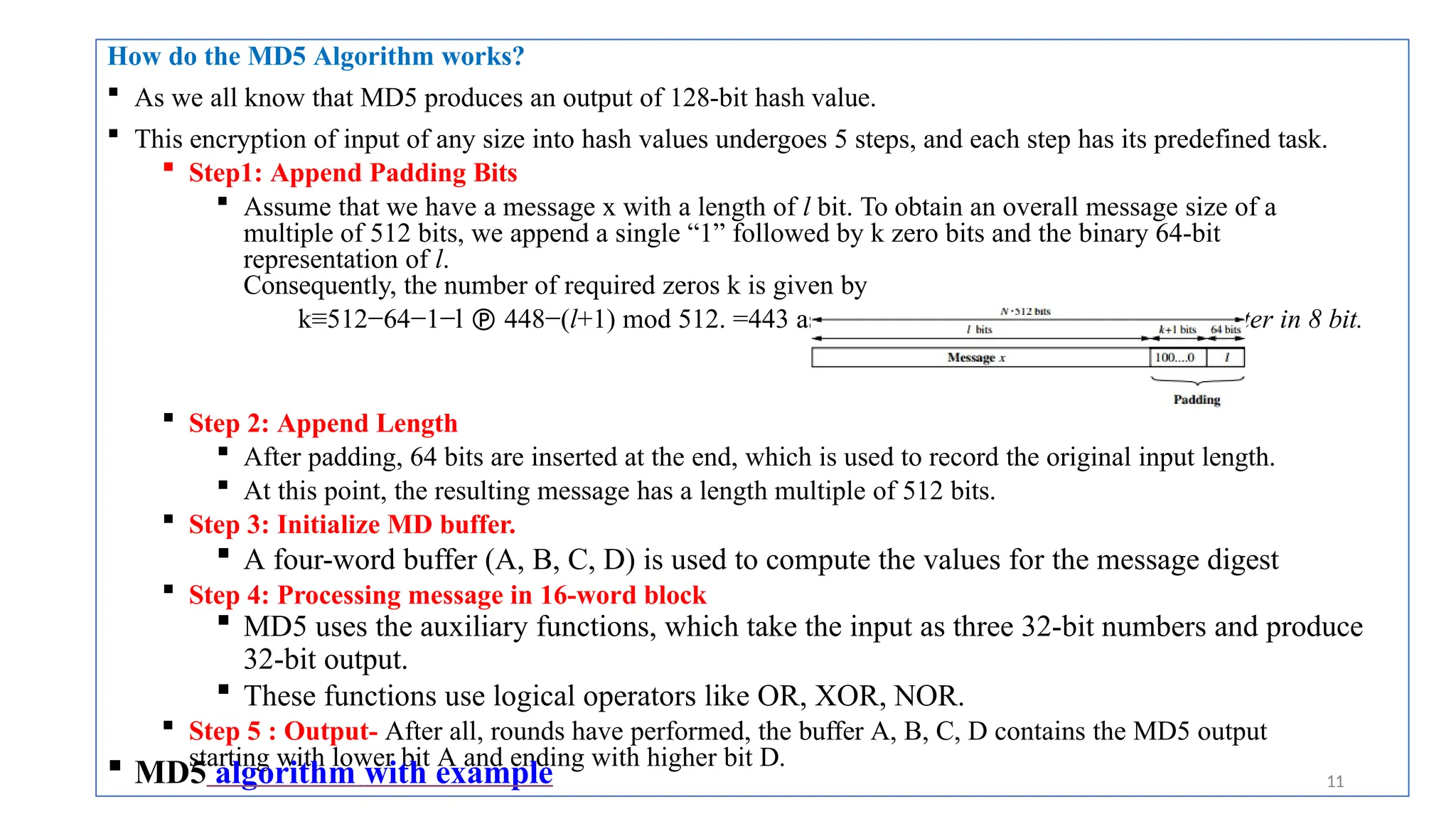 How do the MD5 Algorithm works?
 As we all know that MD5 produces an output of 128-bit hash value.
 This encryption of input of any size into hash values undergoes 5 steps, and each step has its predefined task.
 Step1: Append Padding Bits
 Assume that we have a message x with a length of l bit. To obtain an overall message size of a
multiple of 512 bits, we append a single “1” followed by k zero bits and the binary 64-bit
representation of l.
Consequently, the number of required zeros k is given by
k≡512−64−1−l  448−(l+1) mod 512. =443 assume if =24, representing each character in 8 bit.
 Step 2: Append Length
 After padding, 64 bits are inserted at the end, which is used to record the original input length.
 At this point, the resulting message has a length multiple of 512 bits.
 Step 3: Initialize MD buffer.
 A four-word buffer (A, B, C, D) is used to compute the values for the message digest
 Step 4: Processing message in 16-word block
 MD5 uses the auxiliary functions, which take the input as three 32-bit numbers and produce
32-bit output.
 These functions use logical operators like OR, XOR, NOR.
 Step 5 : Output- After all, rounds have performed, the buffer A, B, C, D contains the MD5 output
starting with lower bit A and ending with higher bit D.
 MD5 algorithm with example 11
 