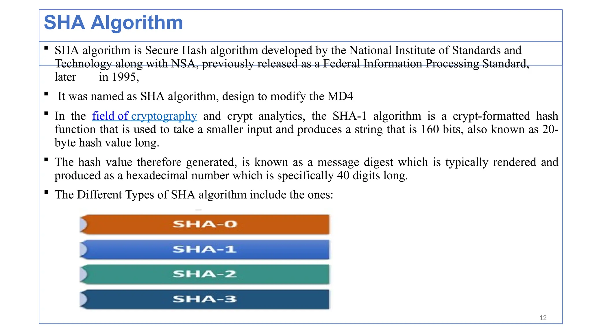 SHA Algorithm
 SHA algorithm is Secure Hash algorithm developed by the National Institute of Standards and
Technology along with NSA, previously released as a Federal Information Processing Standard,
later in 1995,
 It was named as SHA algorithm, design to modify the MD4
 In the field of cryptography and crypt analytics, the SHA-1 algorithm is a crypt-formatted hash
function that is used to take a smaller input and produces a string that is 160 bits, also known as 20-
byte hash value long.
 The hash value therefore generated, is known as a message digest which is typically rendered and
produced as a hexadecimal number which is specifically 40 digits long.
 The Different Types of SHA algorithm include the ones:
12
 