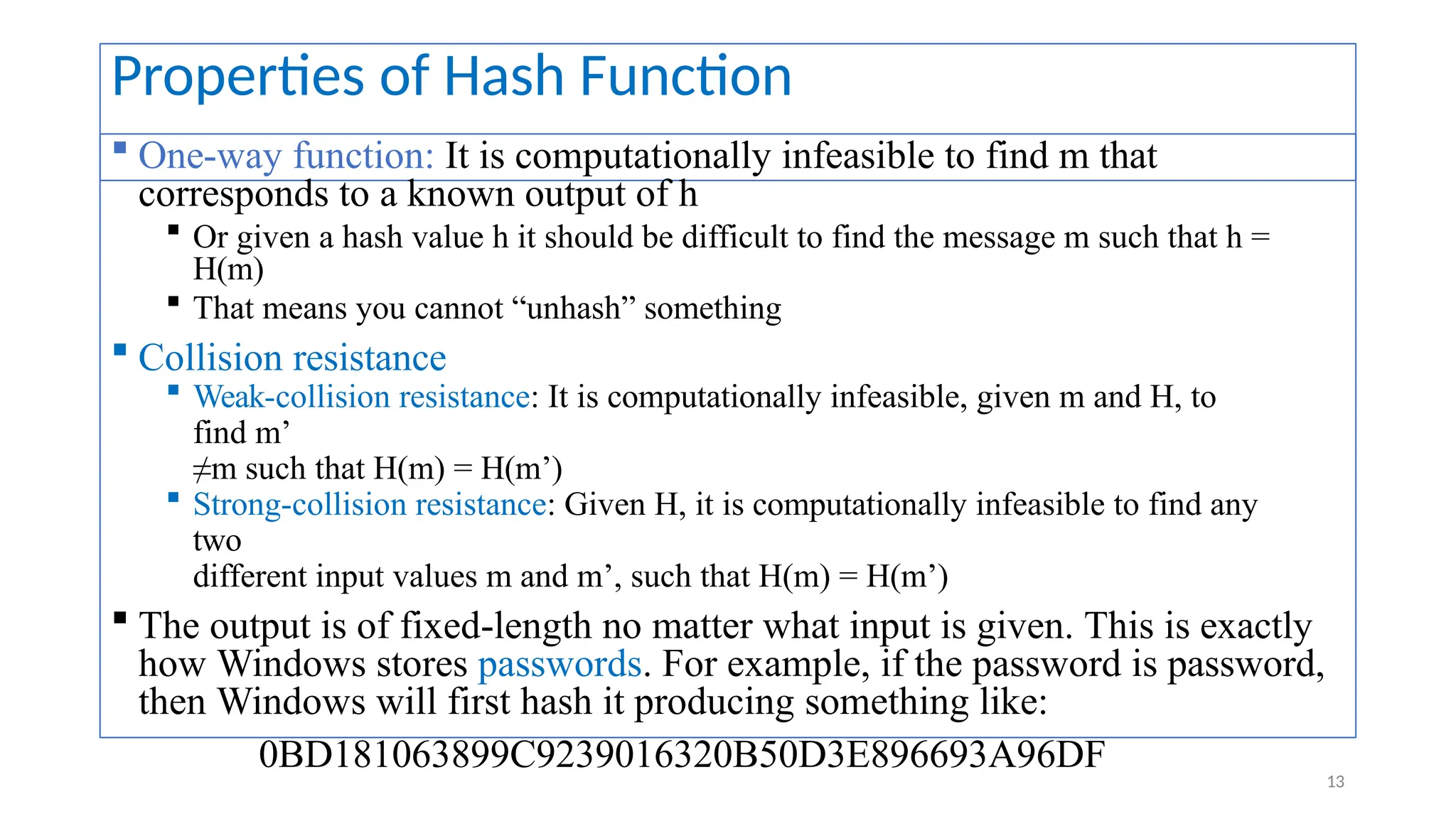 Properties of Hash Function
 One-way function: It is computationally infeasible to find m that
corresponds to a known output of h
 Or given a hash value h it should be difficult to find the message m such that h =
H(m)
 That means you cannot “unhash” something
 Collision resistance
 Weak-collision resistance: It is computationally infeasible, given m and H, to
find m’
≠m such that H(m) = H(m’)
 Strong-collision resistance: Given H, it is computationally infeasible to find any
two
different input values m and m’, such that H(m) = H(m’)
 The output is of fixed-length no matter what input is given. This is exactly
how Windows stores passwords. For example, if the password is password,
then Windows will first hash it producing something like:
0BD181063899C9239016320B50D3E896693A96DF
13
 