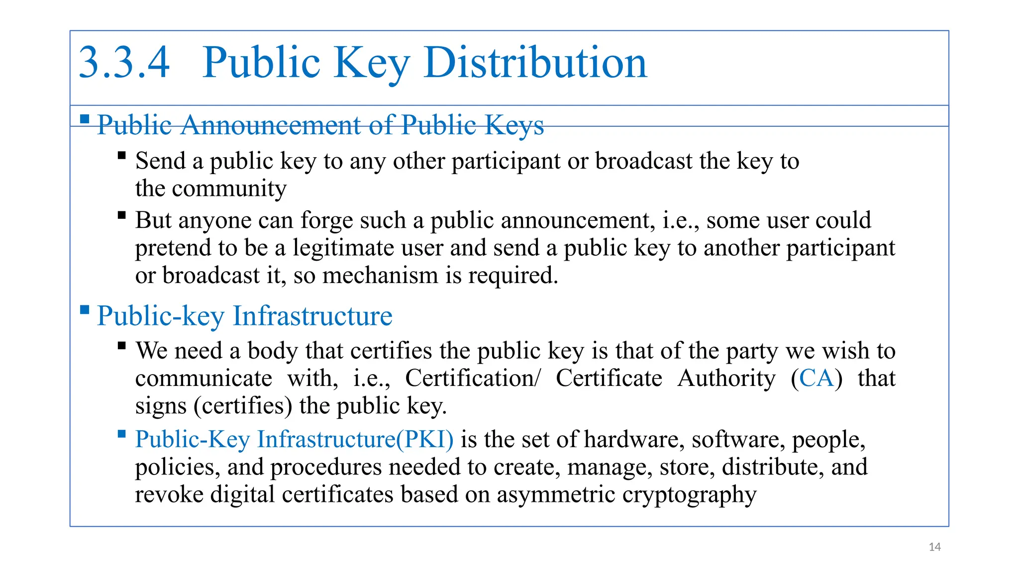3.3.4 Public Key Distribution
 Public Announcement of Public Keys
 Send a public key to any other participant or broadcast the key to
the community
 But anyone can forge such a public announcement, i.e., some user could
pretend to be a legitimate user and send a public key to another participant
or broadcast it, so mechanism is required.
 Public-key Infrastructure
 We need a body that certifies the public key is that of the party we wish to
communicate with, i.e., Certification/ Certificate Authority (CA) that
signs (certifies) the public key.
 Public-Key Infrastructure(PKI) is the set of hardware, software, people,
policies, and procedures needed to create, manage, store, distribute, and
revoke digital certificates based on asymmetric cryptography
14
 