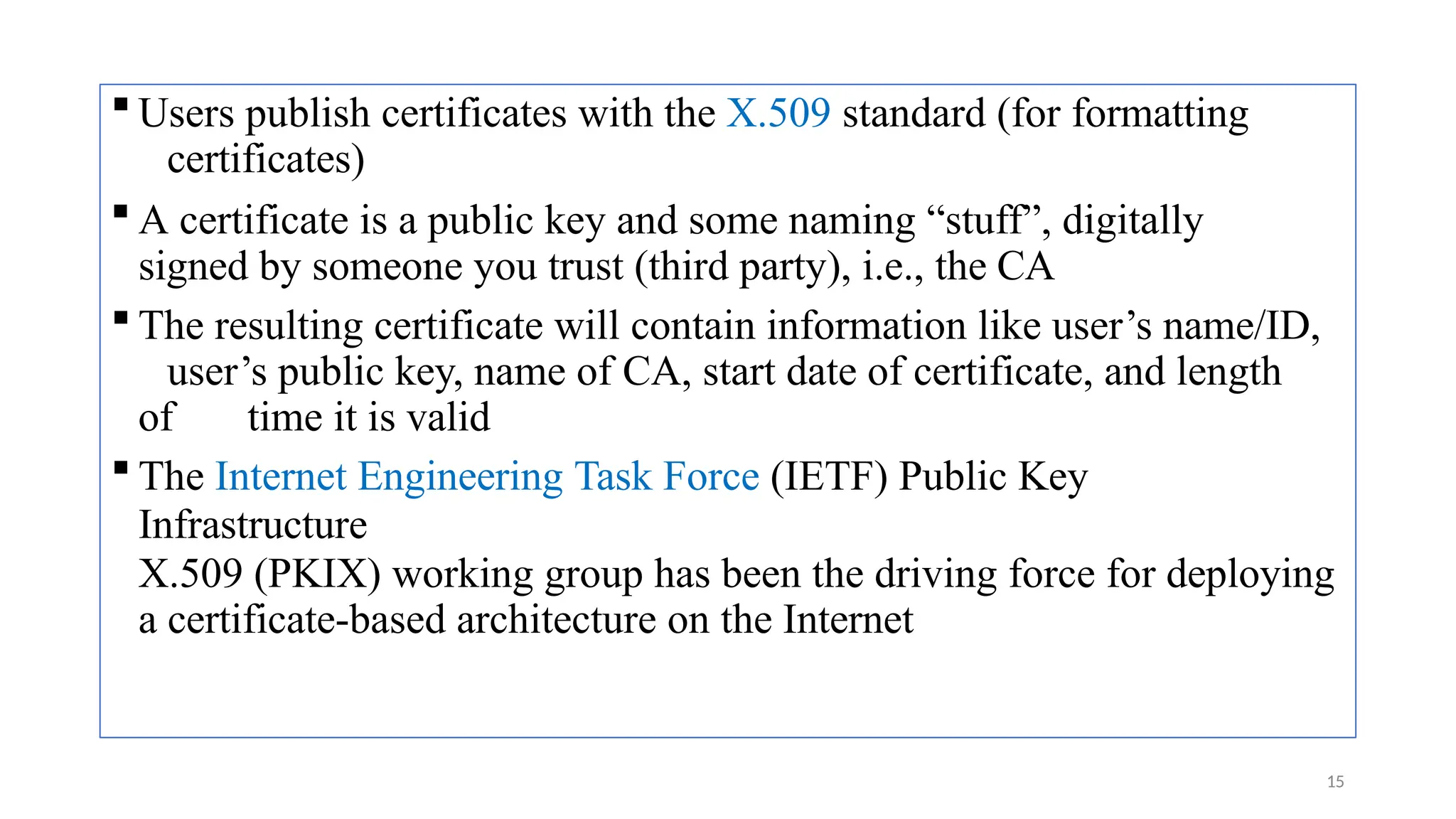  Users publish certificates with the X.509 standard (for formatting
certificates)
 A certificate is a public key and some naming “stuff”, digitally
signed by someone you trust (third party), i.e., the CA
 The resulting certificate will contain information like user’s name/ID,
user’s public key, name of CA, start date of certificate, and length
of time it is valid
 The Internet Engineering Task Force (IETF) Public Key
Infrastructure
X.509 (PKIX) working group has been the driving force for deploying
a certificate-based architecture on the Internet
15
 