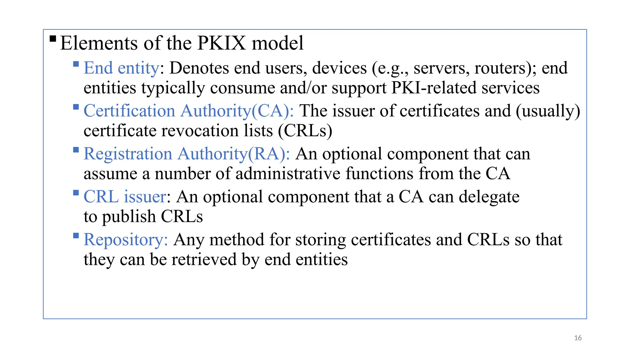 Elements of the PKIX model
 End entity: Denotes end users, devices (e.g., servers, routers); end
entities typically consume and/or support PKI-related services
 Certification Authority(CA): The issuer of certificates and (usually)
certificate revocation lists (CRLs)
 Registration Authority(RA): An optional component that can
assume a number of administrative functions from the CA
 CRL issuer: An optional component that a CA can delegate
to publish CRLs
 Repository: Any method for storing certificates and CRLs so that
they can be retrieved by end entities
16
 