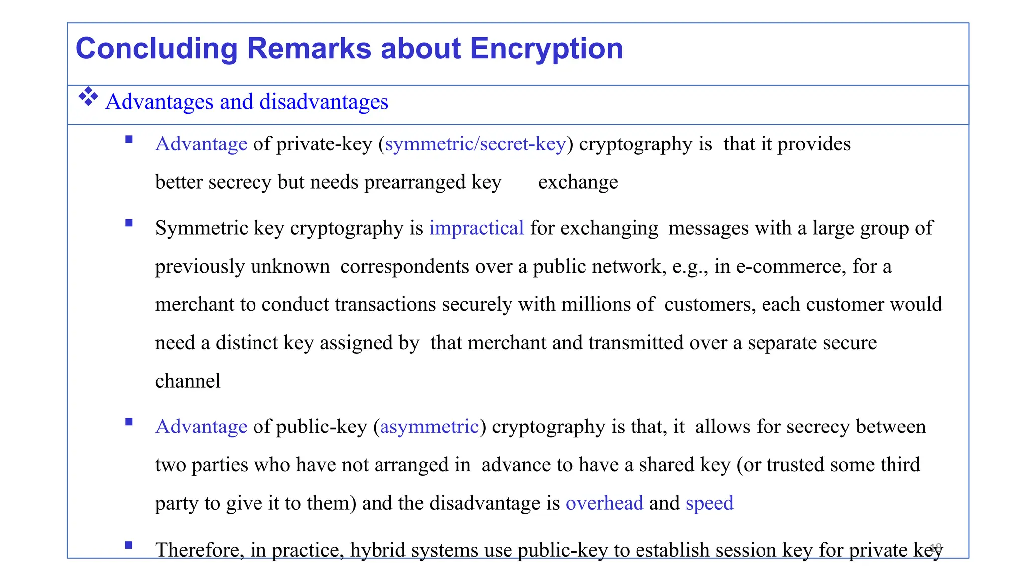 Concluding Remarks about Encryption
Advantages and disadvantages
 Advantage of private-key (symmetric/secret-key) cryptography is that it provides
better secrecy but needs prearranged key exchange
 Symmetric key cryptography is impractical for exchanging messages with a large group of
previously unknown correspondents over a public network, e.g., in e-commerce, for a
merchant to conduct transactions securely with millions of customers, each customer would
need a distinct key assigned by that merchant and transmitted over a separate secure
channel
 Advantage of public-key (asymmetric) cryptography is that, it allows for secrecy between
two parties who have not arranged in advance to have a shared key (or trusted some third
party to give it to them) and the disadvantage is overhead and speed
 Therefore, in practice, hybrid systems use public-key to establish session key for private key
18
 