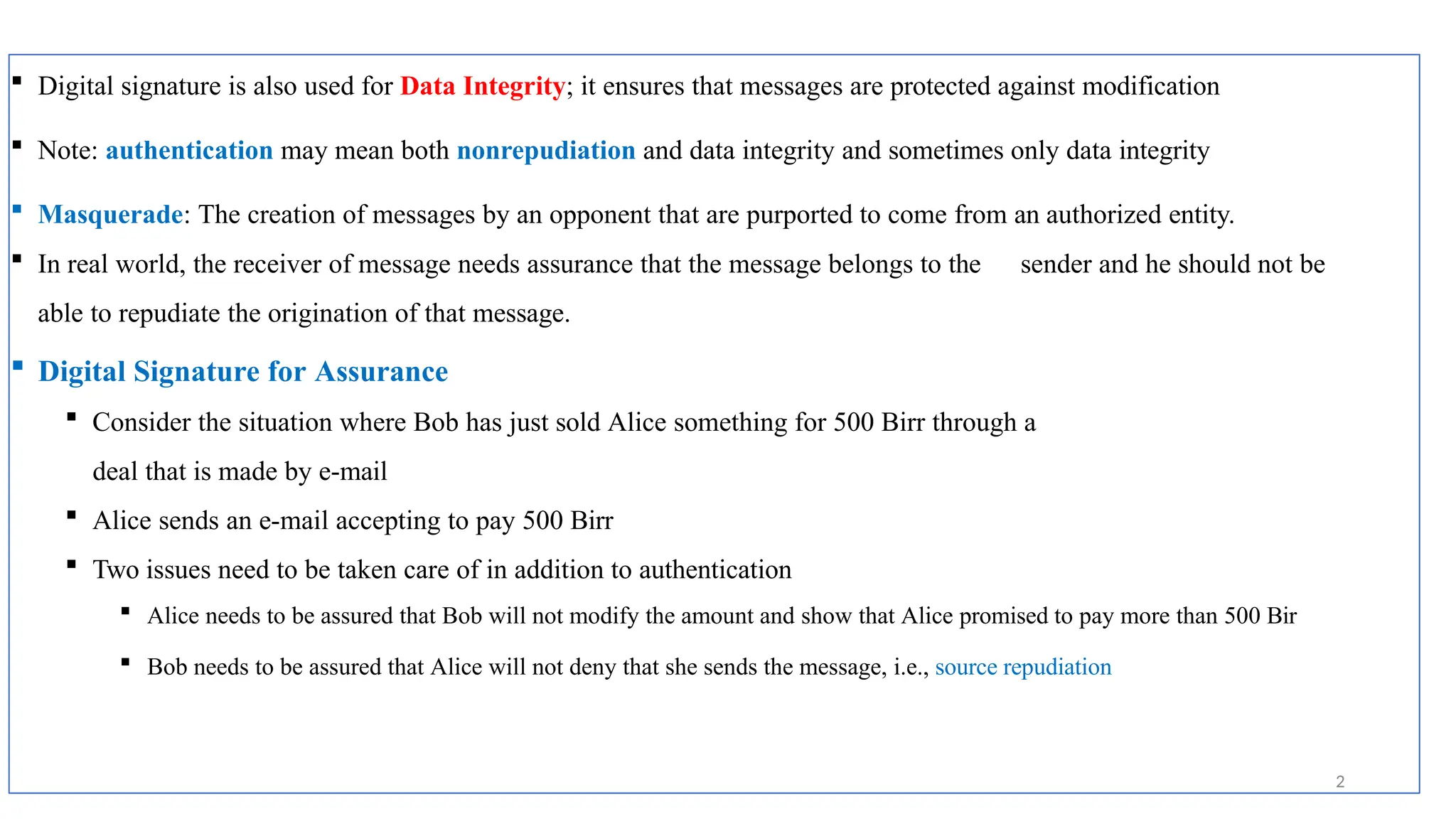  Digital signature is also used for Data Integrity; it ensures that messages are protected against modification
 Note: authentication may mean both nonrepudiation and data integrity and sometimes only data integrity
 Masquerade: The creation of messages by an opponent that are purported to come from an authorized entity.
 In real world, the receiver of message needs assurance that the message belongs to the sender and he should not be
able to repudiate the origination of that message.
 Digital Signature for Assurance
 Consider the situation where Bob has just sold Alice something for 500 Birr through a
deal that is made by e-mail
 Alice sends an e-mail accepting to pay 500 Birr
 Two issues need to be taken care of in addition to authentication
 Alice needs to be assured that Bob will not modify the amount and show that Alice promised to pay more than 500 Bir
 Bob needs to be assured that Alice will not deny that she sends the message, i.e., source repudiation
2
 