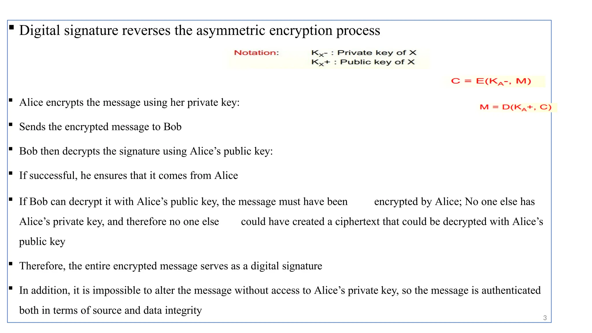  Digital signature reverses the asymmetric encryption process
 Alice encrypts the message using her private key:
 Sends the encrypted message to Bob
 Bob then decrypts the signature using Alice’s public key:
 If successful, he ensures that it comes from Alice
 If Bob can decrypt it with Alice’s public key, the message must have been encrypted by Alice; No one else has
Alice’s private key, and therefore no one else could have created a ciphertext that could be decrypted with Alice’s
public key
 Therefore, the entire encrypted message serves as a digital signature
 In addition, it is impossible to alter the message without access to Alice’s private key, so the message is authenticated
both in terms of source and data integrity
3
 
