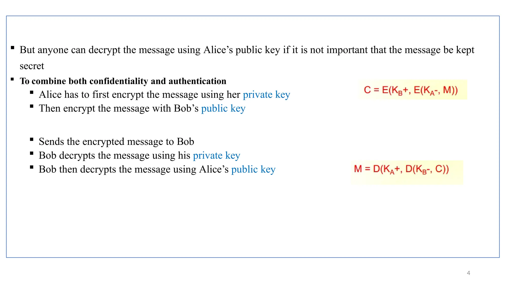 But anyone can decrypt the message using Alice’s public key if it is not important that the message be kept
secret
 To combine both confidentiality and authentication
 Alice has to first encrypt the message using her private key
 Then encrypt the message with Bob’s public key
 Sends the encrypted message to Bob
 Bob decrypts the message using his private key
 Bob then decrypts the message using Alice’s public key
4
 