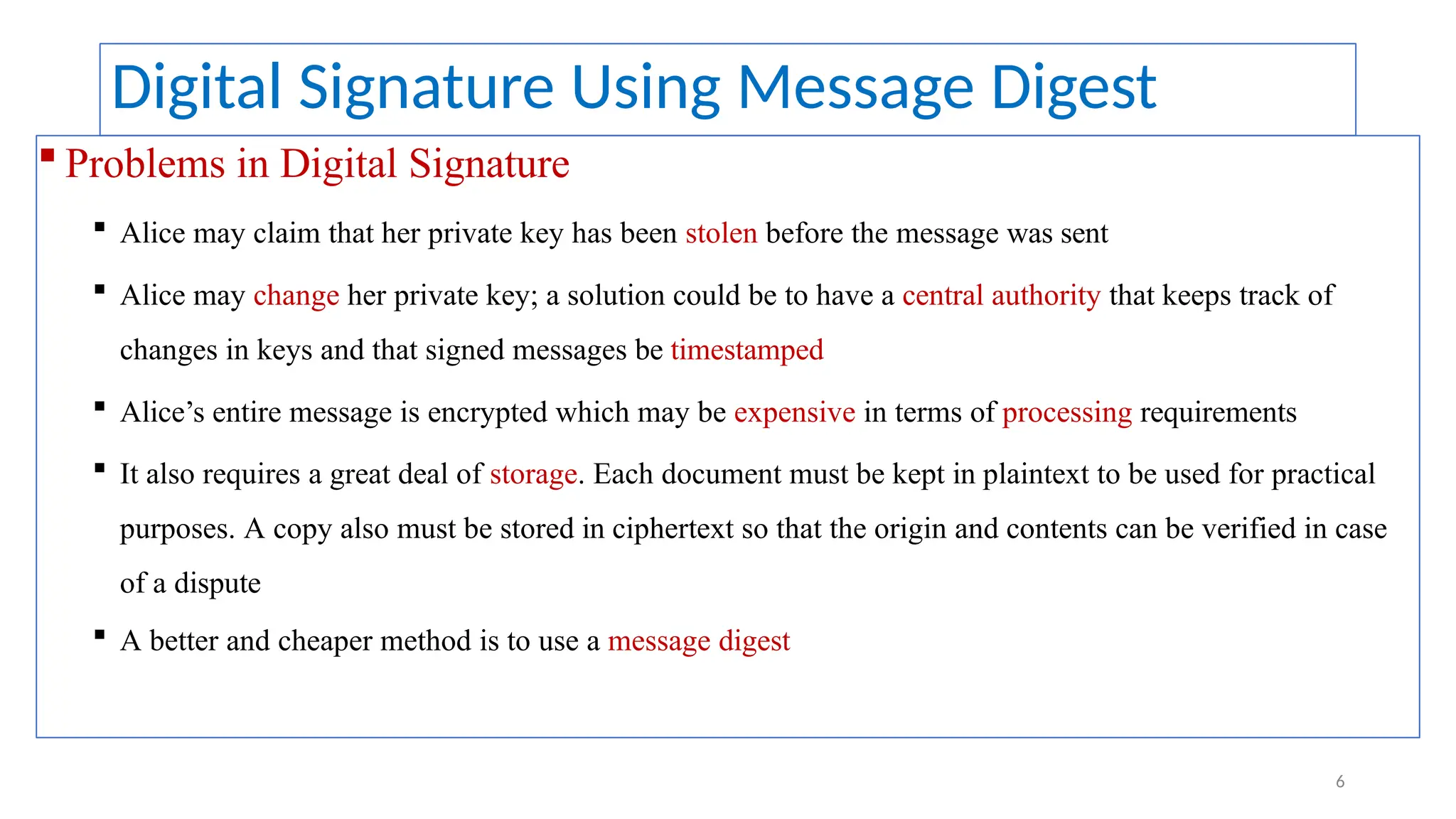 Digital Signature Using Message Digest
 Problems in Digital Signature
 Alice may claim that her private key has been stolen before the message was sent
 Alice may change her private key; a solution could be to have a central authority that keeps track of
changes in keys and that signed messages be timestamped
 Alice’s entire message is encrypted which may be expensive in terms of processing requirements
 It also requires a great deal of storage. Each document must be kept in plaintext to be used for practical
purposes. A copy also must be stored in ciphertext so that the origin and contents can be verified in case
of a dispute
 A better and cheaper method is to use a message digest
6
 