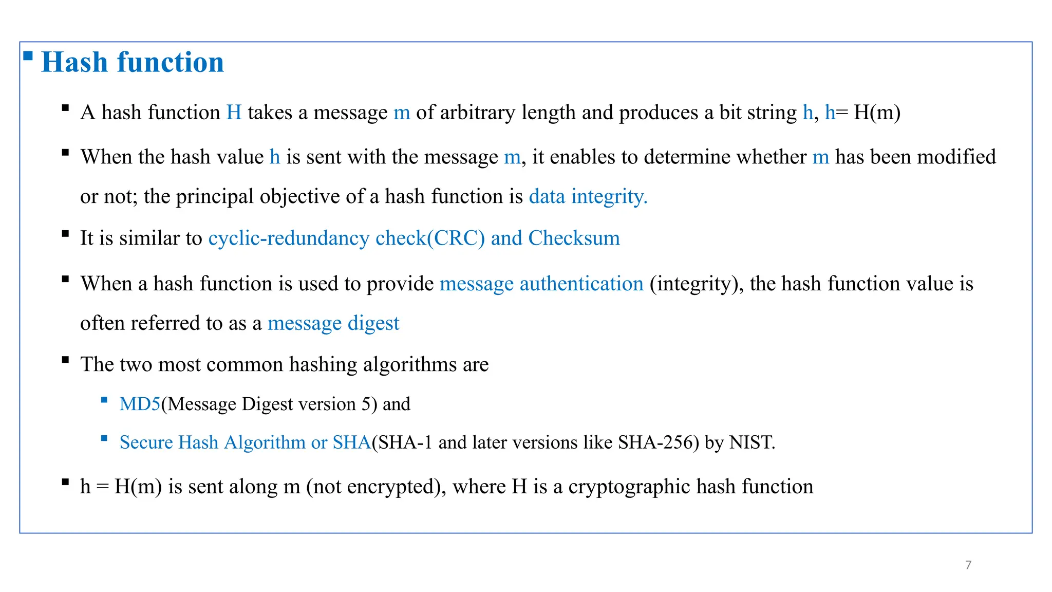  Hash function
 A hash function H takes a message m of arbitrary length and produces a bit string h, h= H(m)
 When the hash value h is sent with the message m, it enables to determine whether m has been modified
or not; the principal objective of a hash function is data integrity.
 It is similar to cyclic-redundancy check(CRC) and Checksum
 When a hash function is used to provide message authentication (integrity), the hash function value is
often referred to as a message digest
 The two most common hashing algorithms are
 MD5(Message Digest version 5) and
 Secure Hash Algorithm or SHA(SHA-1 and later versions like SHA-256) by NIST.
 h = H(m) is sent along m (not encrypted), where H is a cryptographic hash function
7
 