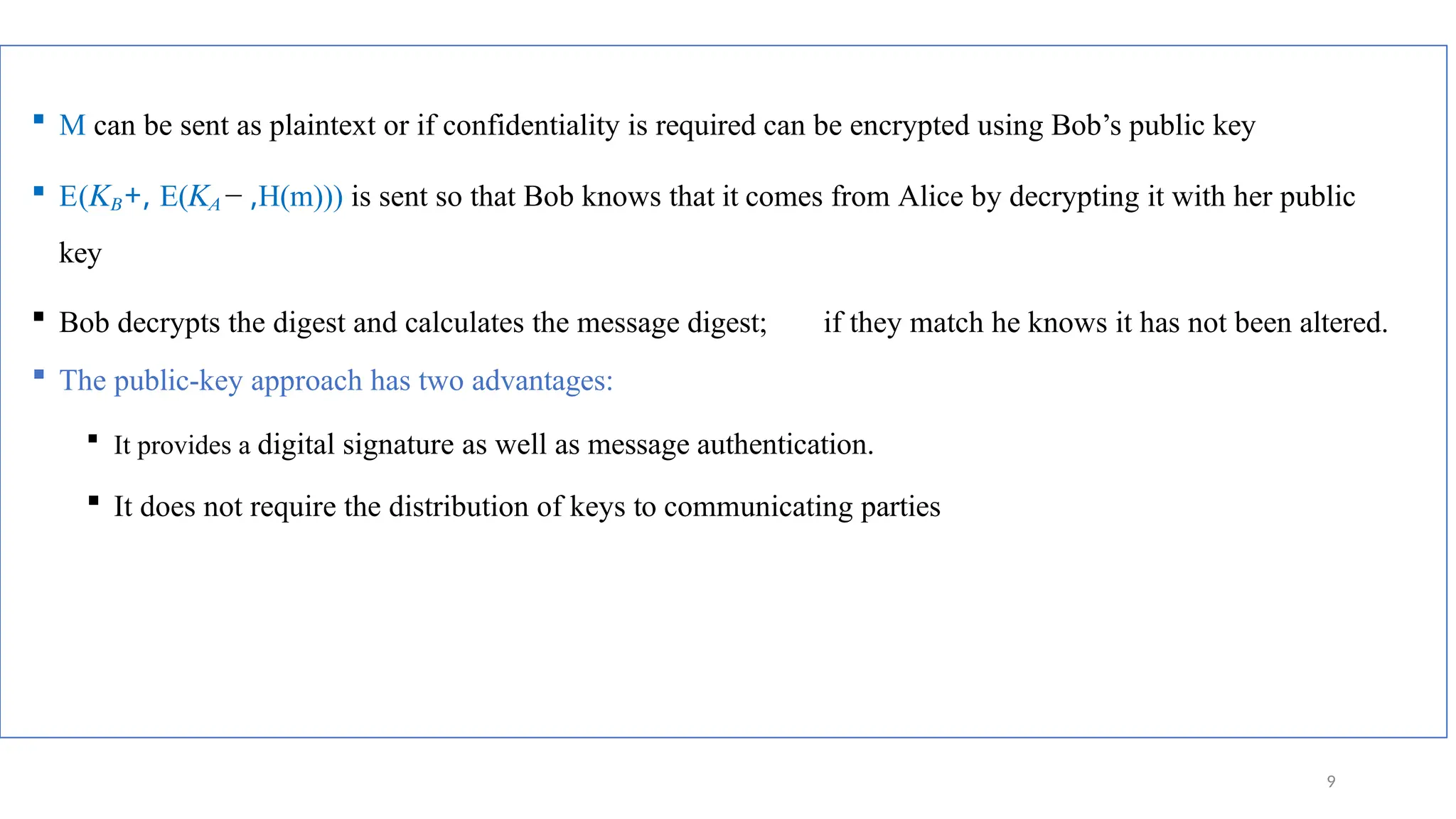  M can be sent as plaintext or if confidentiality is required can be encrypted using Bob’s public key
 E(𝐾𝐵+, E(𝐾𝐴 − ,H(m))) is sent so that Bob knows that it comes from Alice by decrypting it with her public
key
 Bob decrypts the digest and calculates the message digest; if they match he knows it has not been altered.
 The public-key approach has two advantages:
 It provides a digital signature as well as message authentication.
 It does not require the distribution of keys to communicating parties
9
 