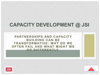 PARTNERSHIPS AND CAPACITY
BUILDING CAN BE
TRANSFORMATIVE: WHY DO WE
OFTEN FAIL AND WHAT MIGHT WE
DO DIFFERENTLY.
CAPACITY DEVELOPMENT @ JSI
 