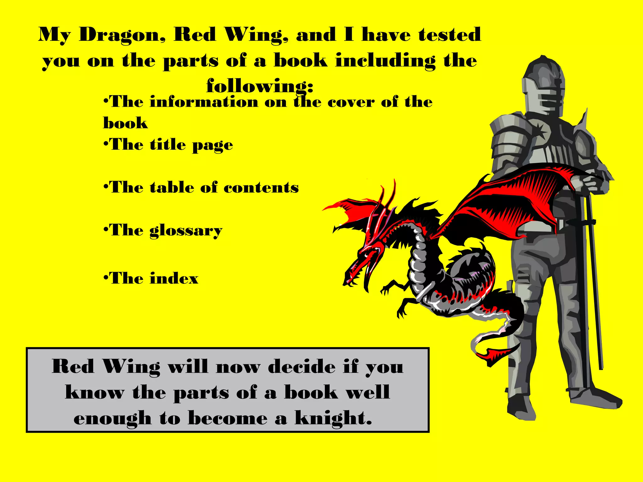 My Dragon, Red Wing, and I have tested
you on the parts of a book including the
               following:
     •The information on the cover of the
     book
     •The title page

     •The table of contents

     •The glossary

     •The index




 Red Wing will now decide if you
  know the parts of a book well
   enough to become a knight.
 