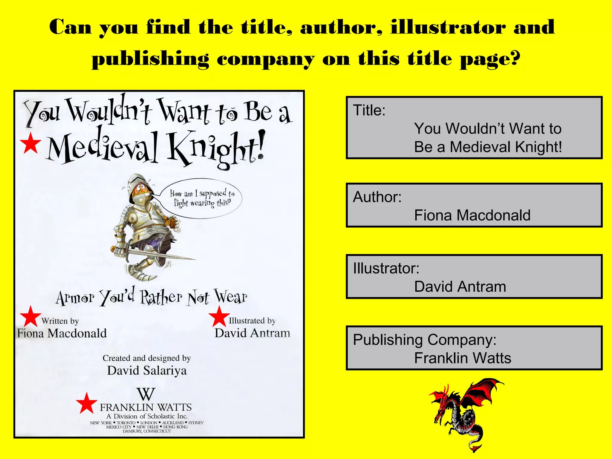 Can you find the title, author, illustrator and
   publishing company on this title page?

                            Title:
                                      You Wouldn’t Want to
                                      Be a Medieval Knight!


                            Author:
                                      Fiona Macdonald


                            Illustrator:
                                       David Antram


                            Publishing Company:
                                     Franklin Watts
 