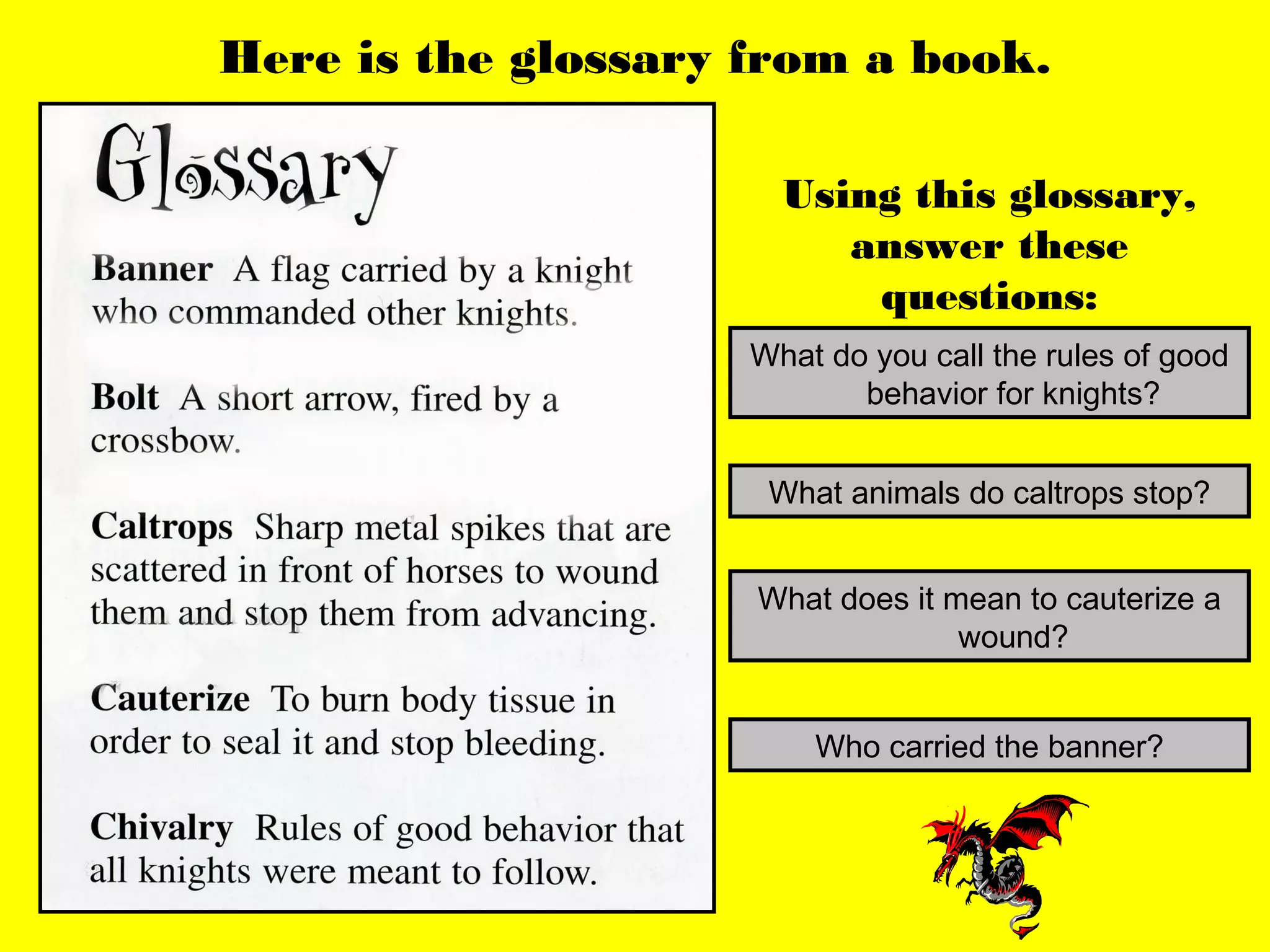 Here is the glossary from a book.

                       Using this glossary,
                          answer these
                           questions:
                     What do you call the rules of good
                            behavior for knights?


                      What animals do caltrops stop?


                     What does it mean to cauterize a
                                   wound?


                         Who carried the banner?
 
