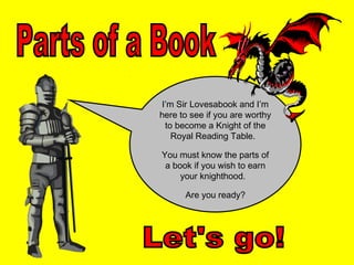 I’m Sir Lovesabook and I’m
here to see if you are worthy
  to become a Knight of the
    Royal Reading Table.

You must know the parts of
 a book if you wish to earn
     your knighthood.

      Are you ready?
 
